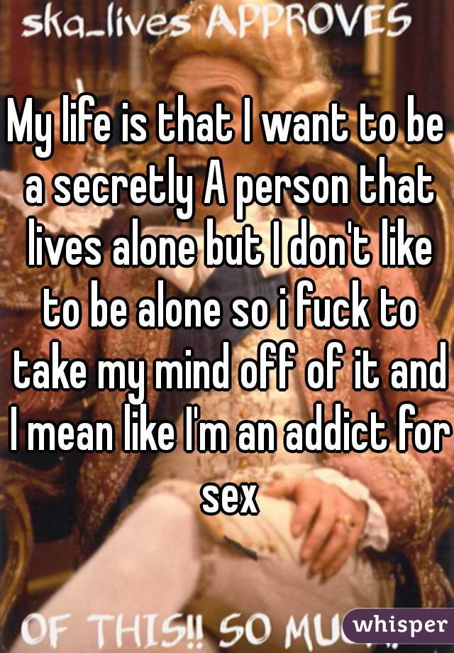 My life is that I want to be a secretly A person that lives alone but I don't like to be alone so i fuck to take my mind off of it and I mean like I'm an addict for sex