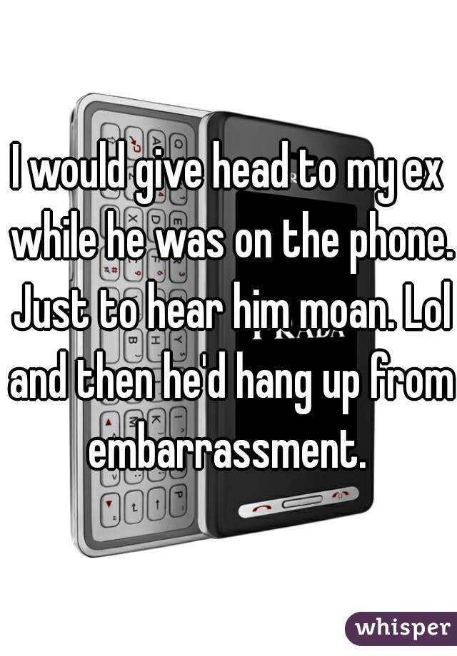I would give head to my ex while he was on the phone. Just to hear him moan. Lol and then he'd hang up from embarrassment. 