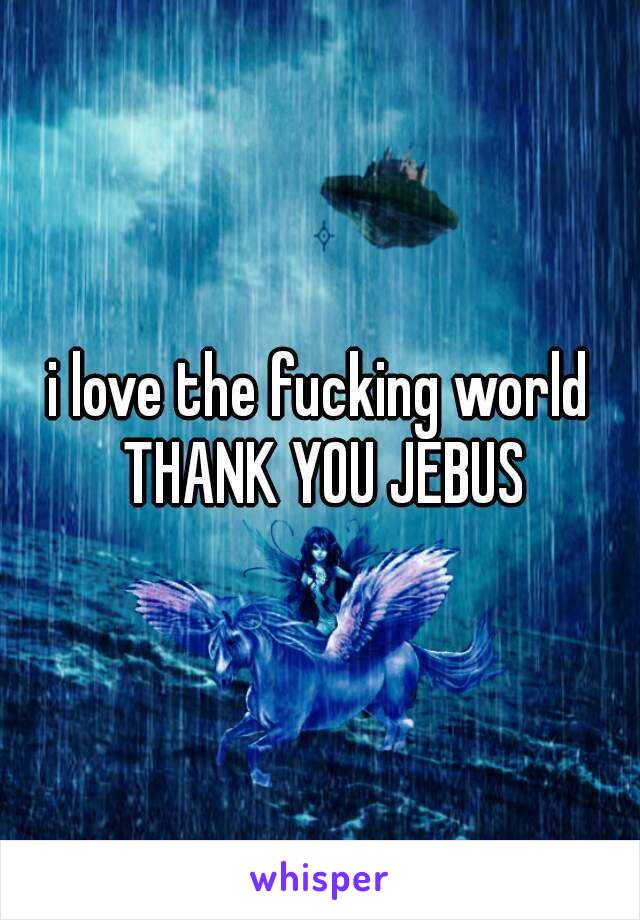 i love the fucking world THANK YOU JEBUS