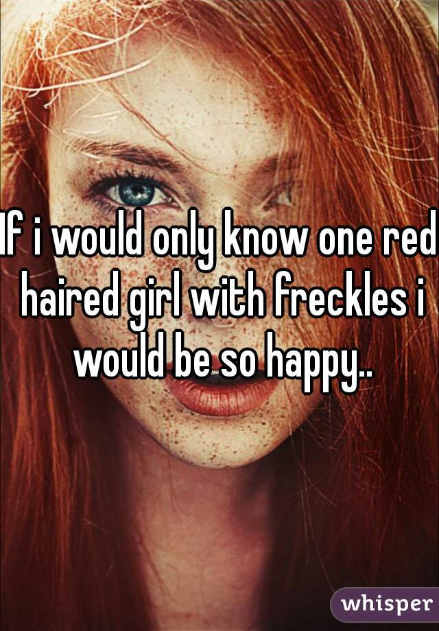 If i would only know one red haired girl with freckles i would be so happy..