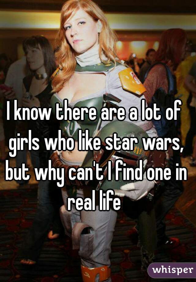 I know there are a lot of girls who like star wars, but why can't I find one in real life 