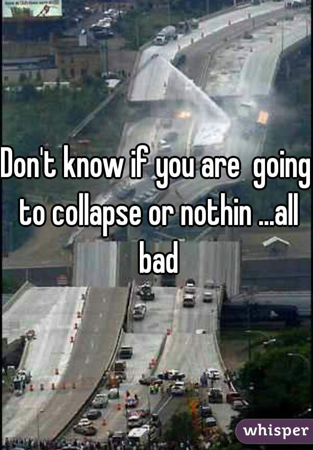 Don't know if you are  going to collapse or nothin ...all bad