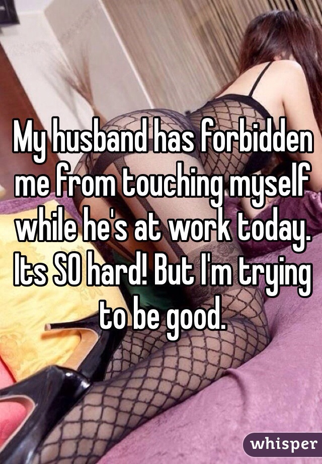 My husband has forbidden me from touching myself while he's at work today. Its SO hard! But I'm trying to be good. 