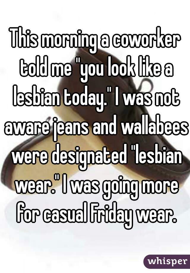 This morning a coworker told me "you look like a lesbian today." I was not aware jeans and wallabees were designated "lesbian wear." I was going more for casual Friday wear.