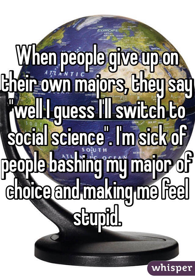 When people give up on their own majors, they say "well I guess I'll switch to social science". I'm sick of people bashing my major of choice and making me feel stupid. 