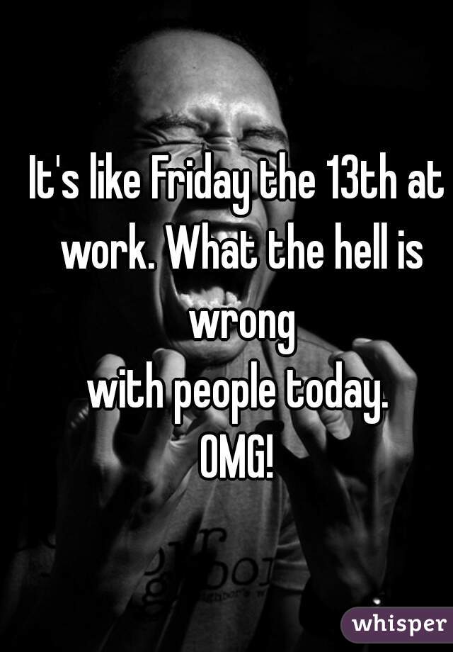 It's like Friday the 13th at work. What the hell is wrong
with people today.
OMG!