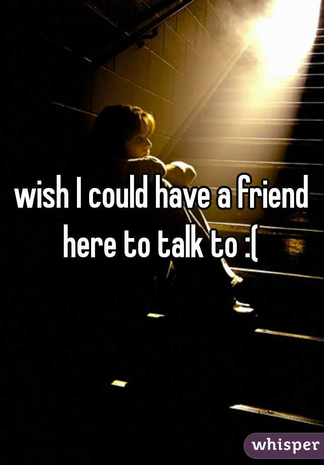 wish I could have a friend here to talk to :( 