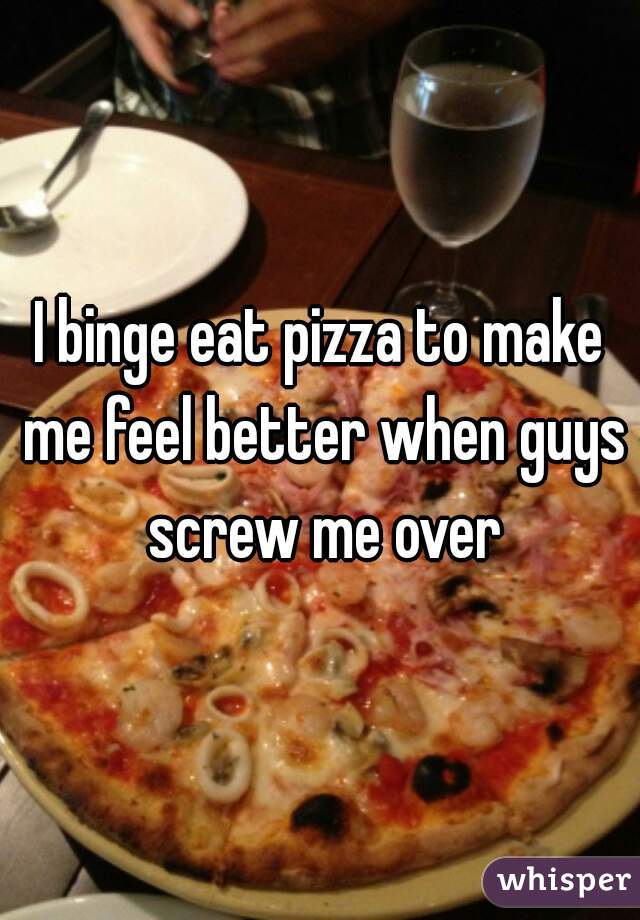 I binge eat pizza to make me feel better when guys screw me over


