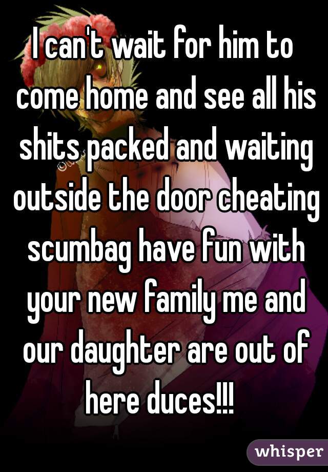 I can't wait for him to come home and see all his shits packed and waiting outside the door cheating scumbag have fun with your new family me and our daughter are out of here duces!!!  