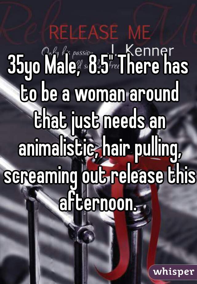 35yo Male,  8.5" There has to be a woman around that just needs an animalistic, hair pulling, screaming out release this afternoon. 