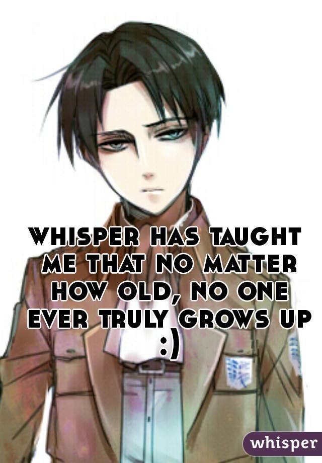 whisper has taught me that no matter how old, no one ever truly grows up :)