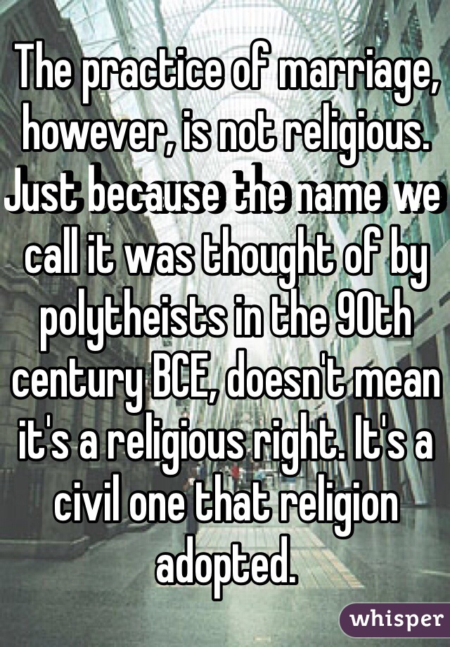 The practice of marriage, however, is not religious. Just because the name we call it was thought of by polytheists in the 90th century BCE, doesn't mean it's a religious right. It's a civil one that religion adopted.