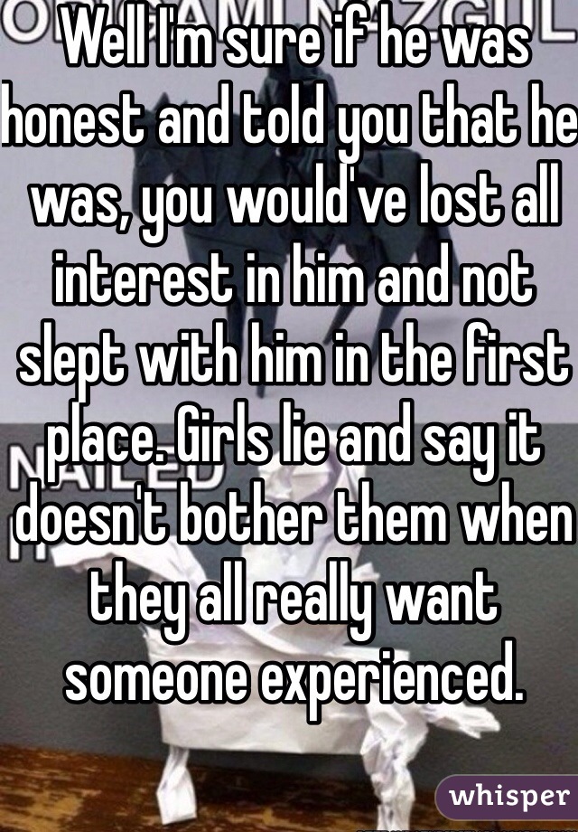 Well I'm sure if he was honest and told you that he was, you would've lost all interest in him and not slept with him in the first place. Girls lie and say it doesn't bother them when they all really want someone experienced.