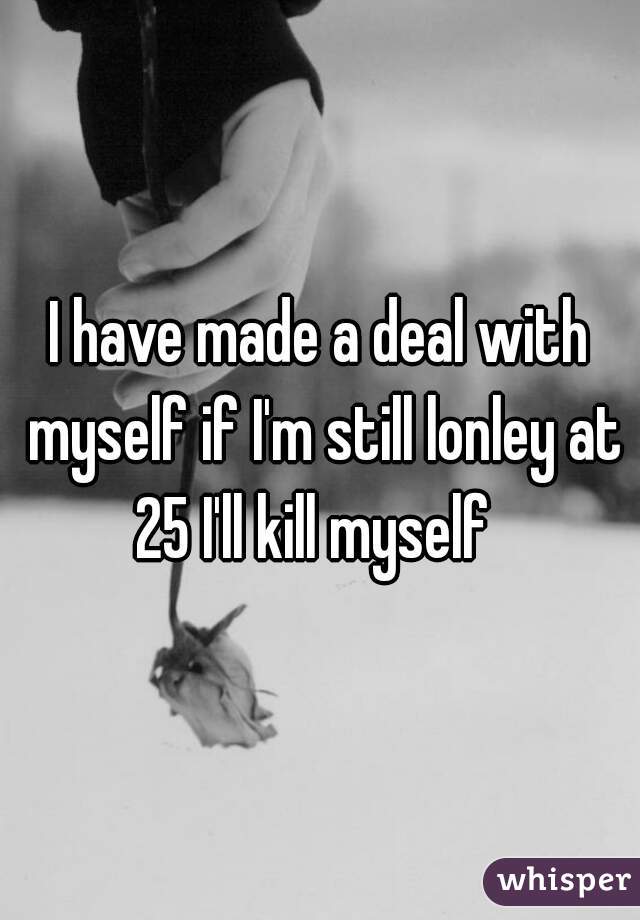 I have made a deal with myself if I'm still lonley at 25 I'll kill myself  