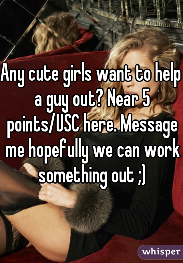 Any cute girls want to help a guy out? Near 5 points/USC here. Message me hopefully we can work something out ;)