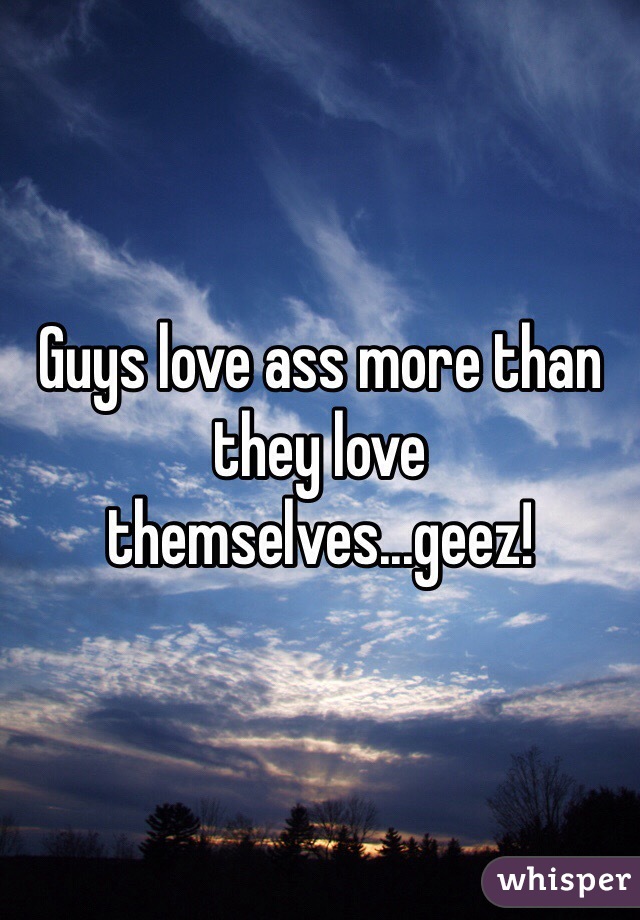 Guys love ass more than they love themselves...geez! 