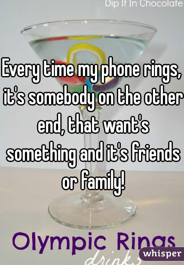 Every time my phone rings, it's somebody on the other end, that want's something and it's friends or family!