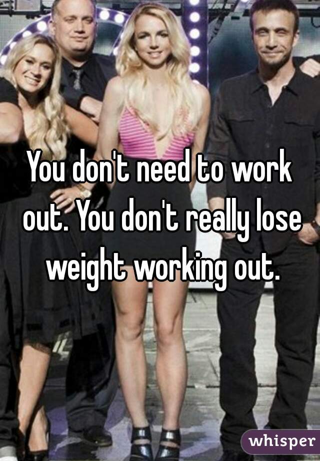 You don't need to work out. You don't really lose weight working out.