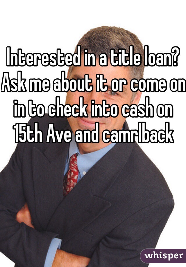 Interested in a title loan? Ask me about it or come on in to check into cash on 15th Ave and camrlback