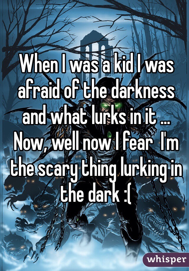 When I was a kid I was afraid of the darkness and what lurks in it ... Now, well now I fear  I'm the scary thing lurking in the dark :( 