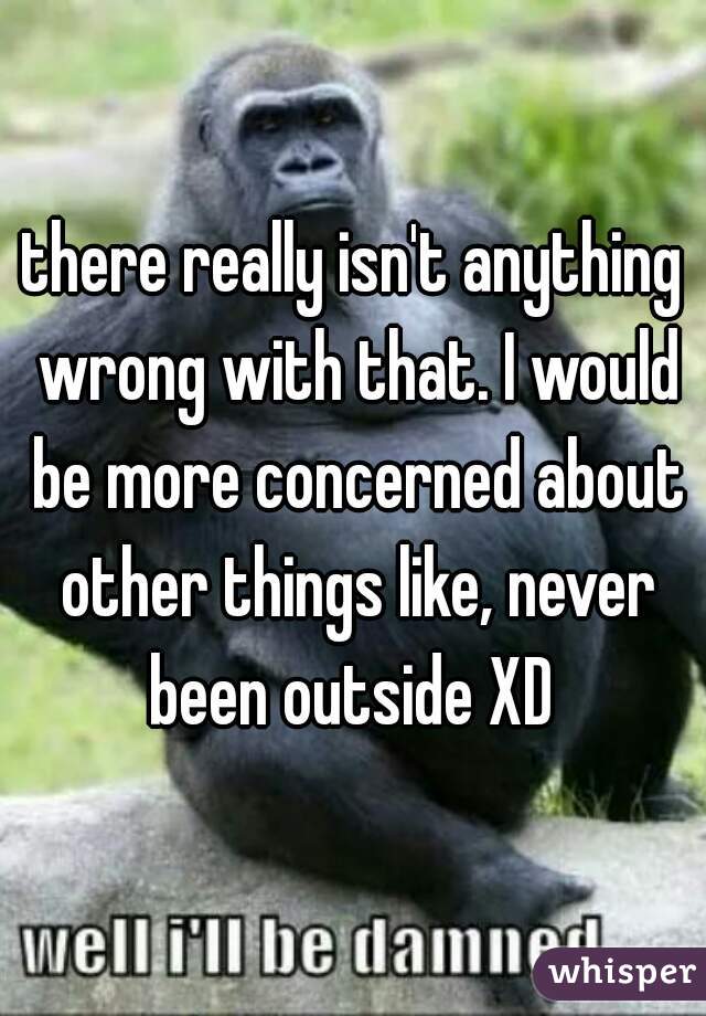 there really isn't anything wrong with that. I would be more concerned about other things like, never been outside XD 