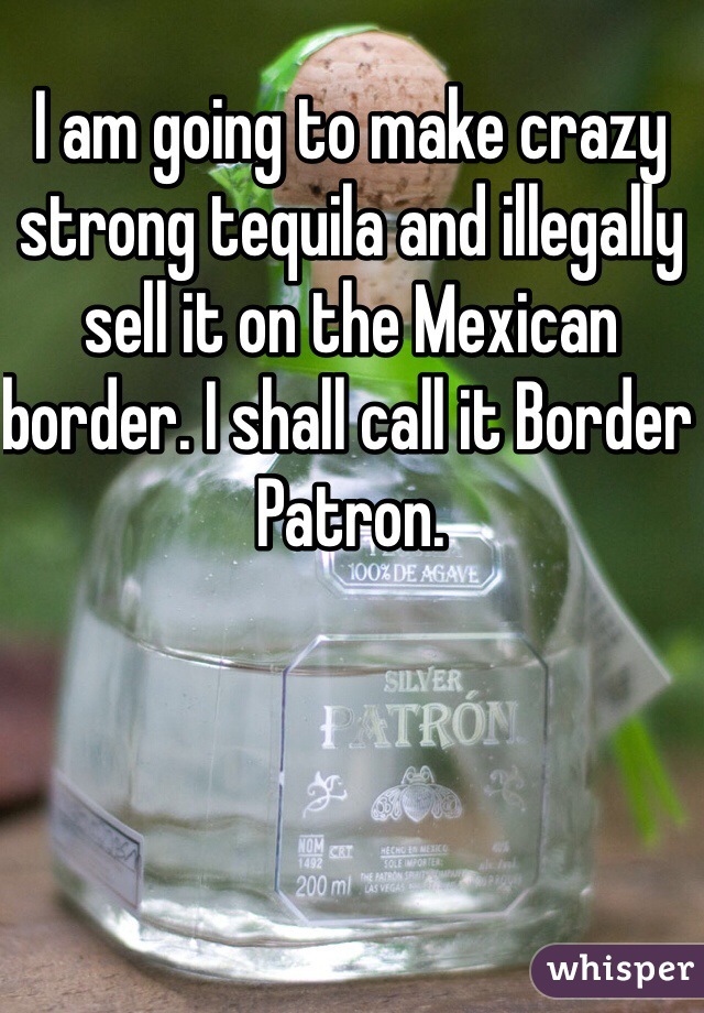 I am going to make crazy strong tequila and illegally sell it on the Mexican border. I shall call it Border Patron. 