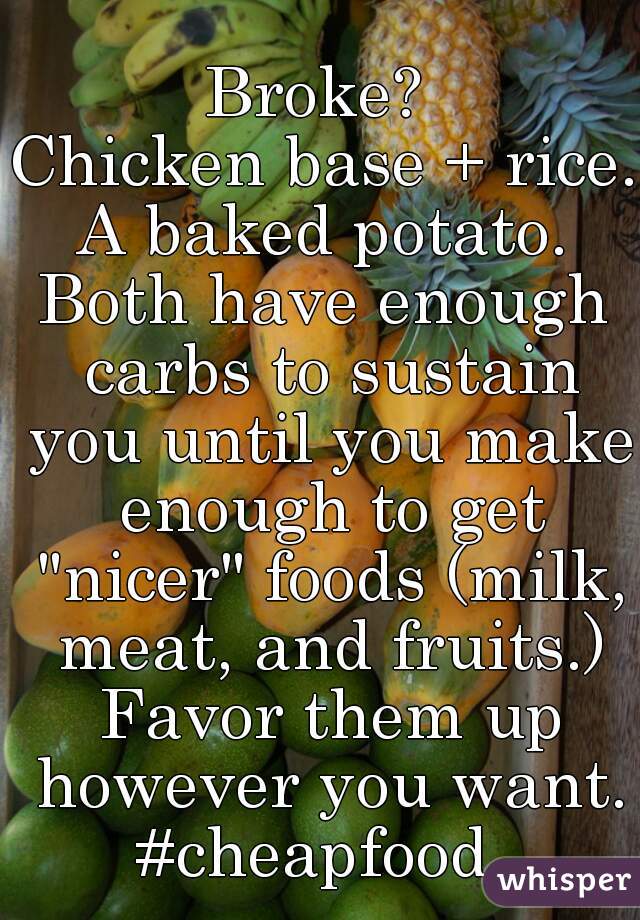 Broke? 
Chicken base + rice.
A baked potato.

Both have enough carbs to sustain you until you make enough to get "nicer" foods (milk, meat, and fruits.) Favor them up however you want.
#cheapfood 