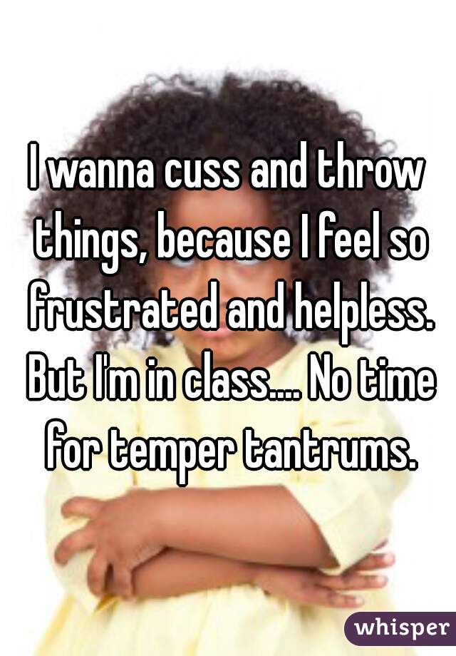 I wanna cuss and throw things, because I feel so frustrated and helpless. But I'm in class.... No time for temper tantrums.