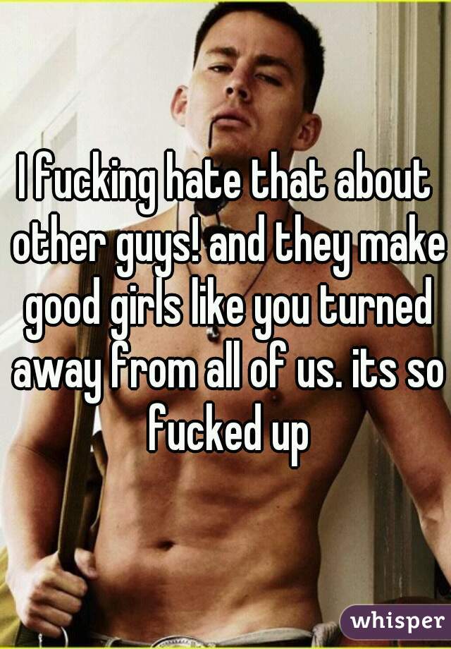 I fucking hate that about other guys! and they make good girls like you turned away from all of us. its so fucked up