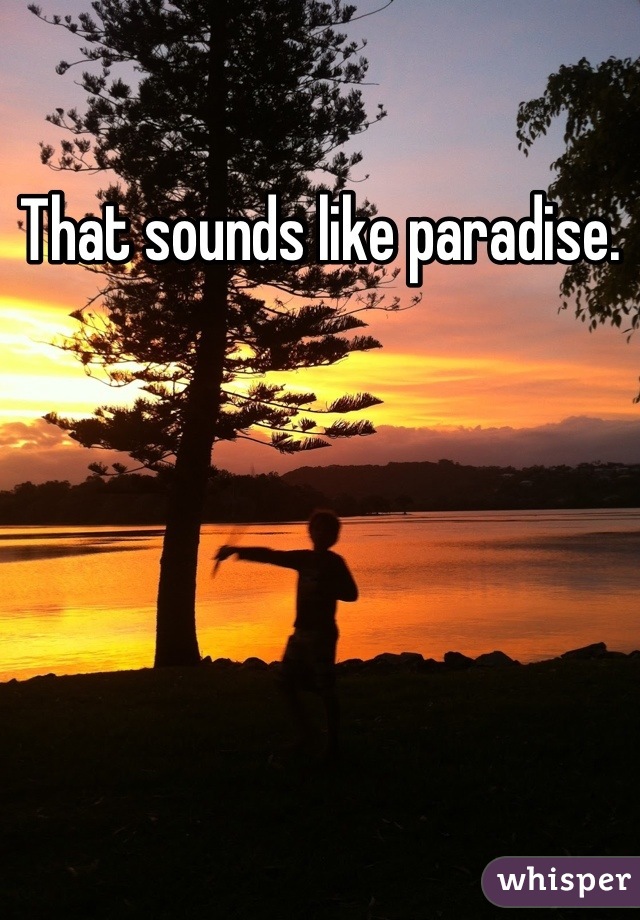 That sounds like paradise.
