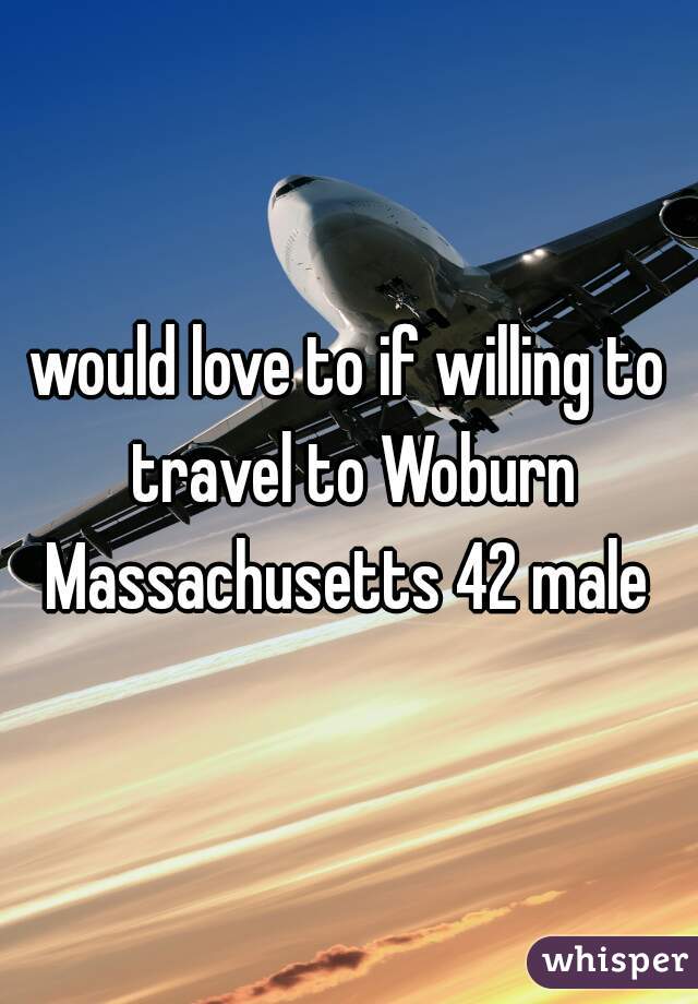 would love to if willing to travel to Woburn Massachusetts 42 male 