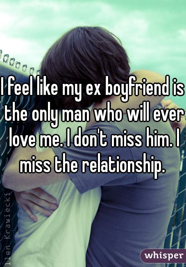 I feel like my ex boyfriend is the only man who will ever love me. I don't miss him. I miss the relationship. 