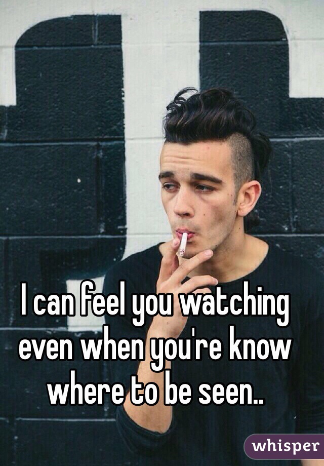 I can feel you watching even when you're know where to be seen..