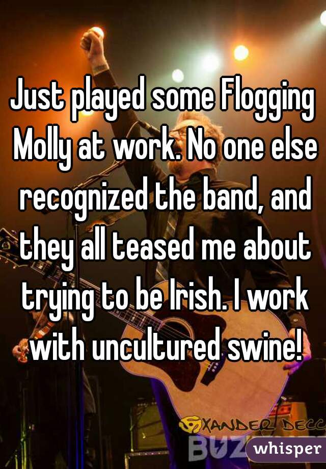 Just played some Flogging Molly at work. No one else recognized the band, and they all teased me about trying to be Irish. I work with uncultured swine!