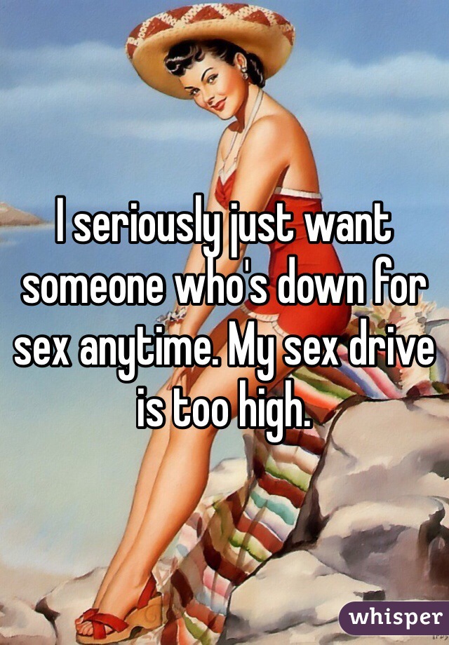 I seriously just want someone who's down for sex anytime. My sex drive is too high. 
