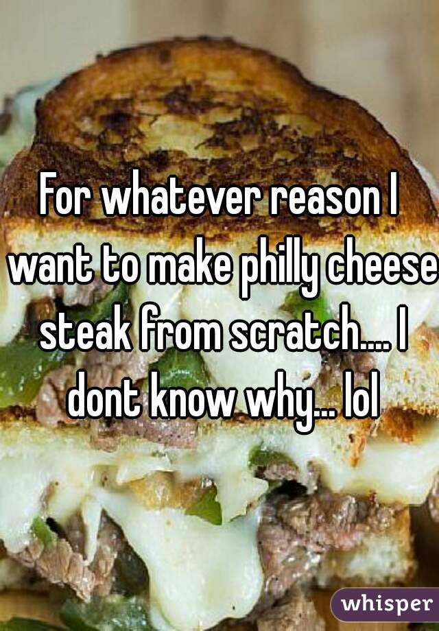 For whatever reason I want to make philly cheese steak from scratch.... I dont know why... lol