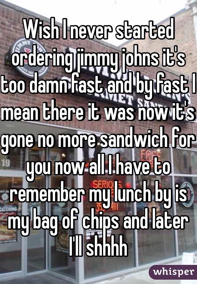 Wish I never started ordering jimmy johns it's too damn fast and by fast I mean there it was now it's gone no more sandwich for you now all I have to remember my lunch by is my bag of chips and later I'll shhhh