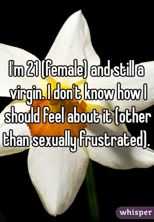 I'm 21 (female) and still a virgin. I don't know how I should feel about it (other than sexually frustrated). 