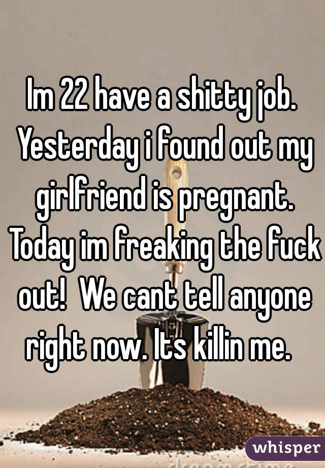 Im 22 have a shitty job. Yesterday i found out my girlfriend is pregnant. Today im freaking the fuck out!  We cant tell anyone right now. Its killin me.  