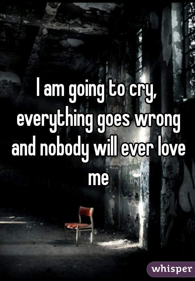 I am going to cry, everything goes wrong and nobody will ever love me