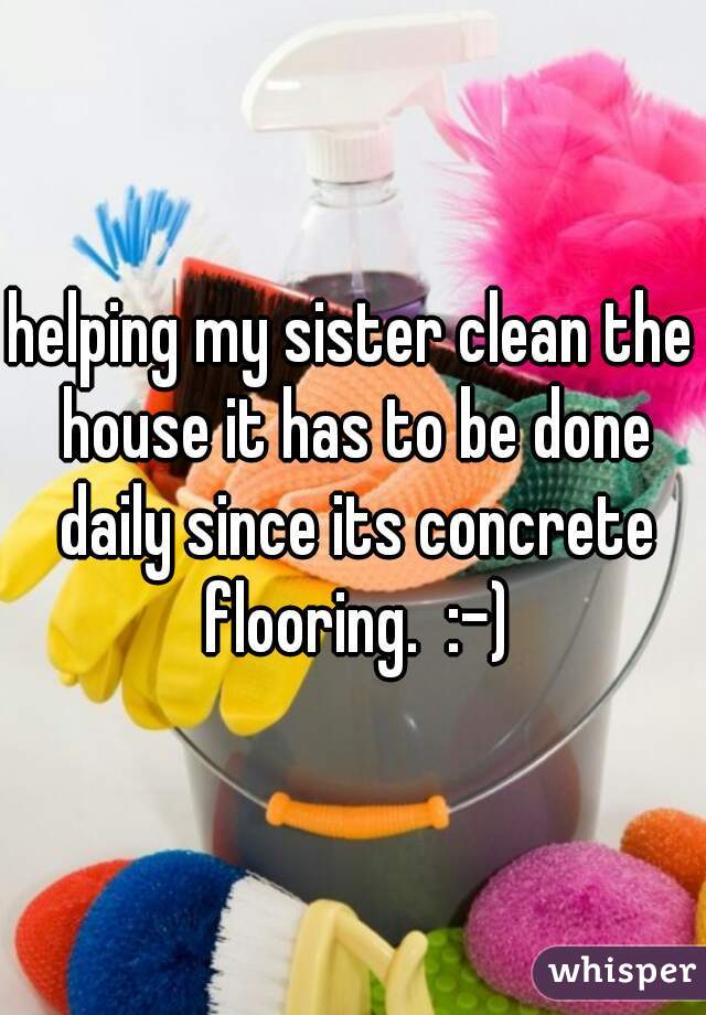 helping my sister clean the house it has to be done daily since its concrete flooring.  :-)