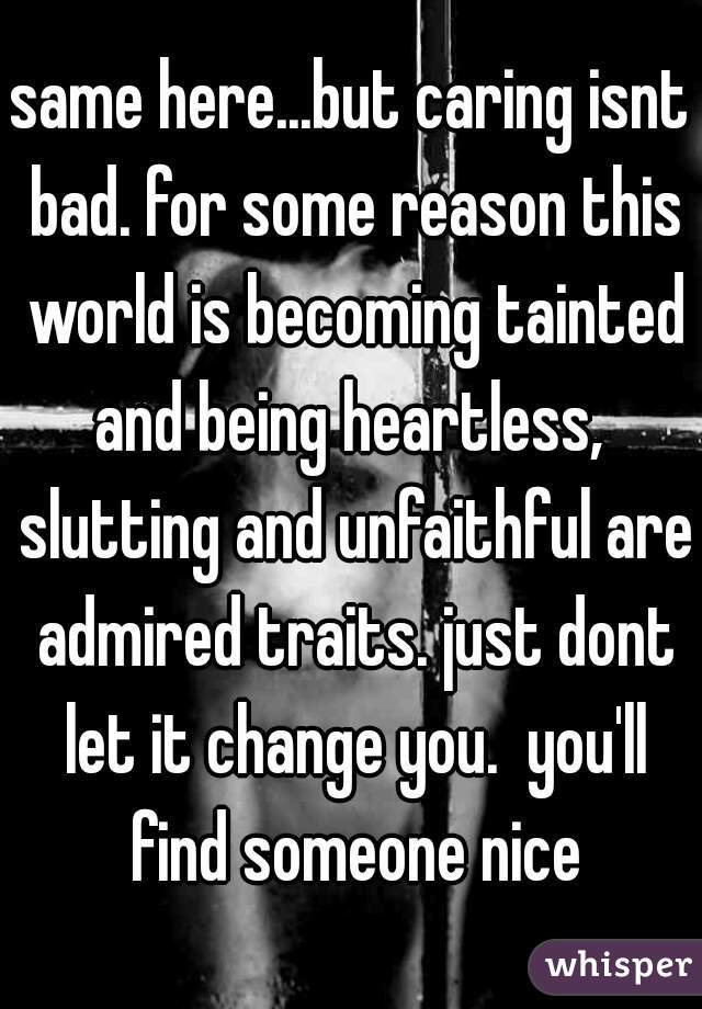 same here...but caring isnt bad. for some reason this world is becoming tainted and being heartless,  slutting and unfaithful are admired traits. just dont let it change you.  you'll find someone nice