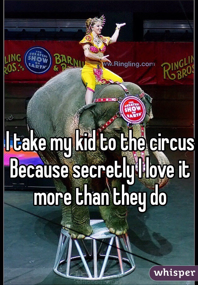 I take my kid to the circus
Because secretly I love it 
more than they do