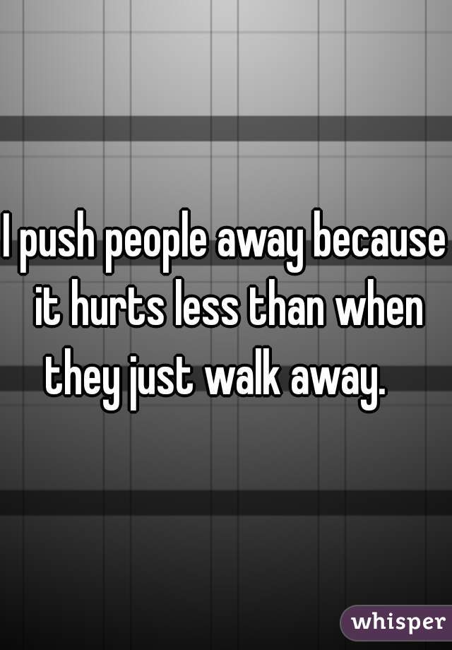 I push people away because it hurts less than when they just walk away.   