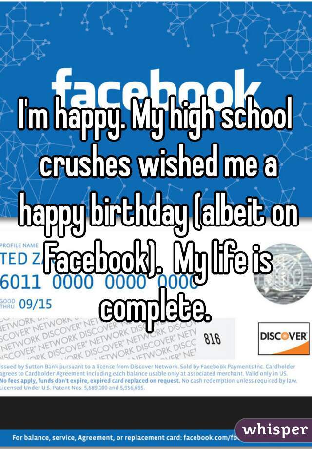 I'm happy. My high school crushes wished me a happy birthday (albeit on Facebook).  My life is complete. 