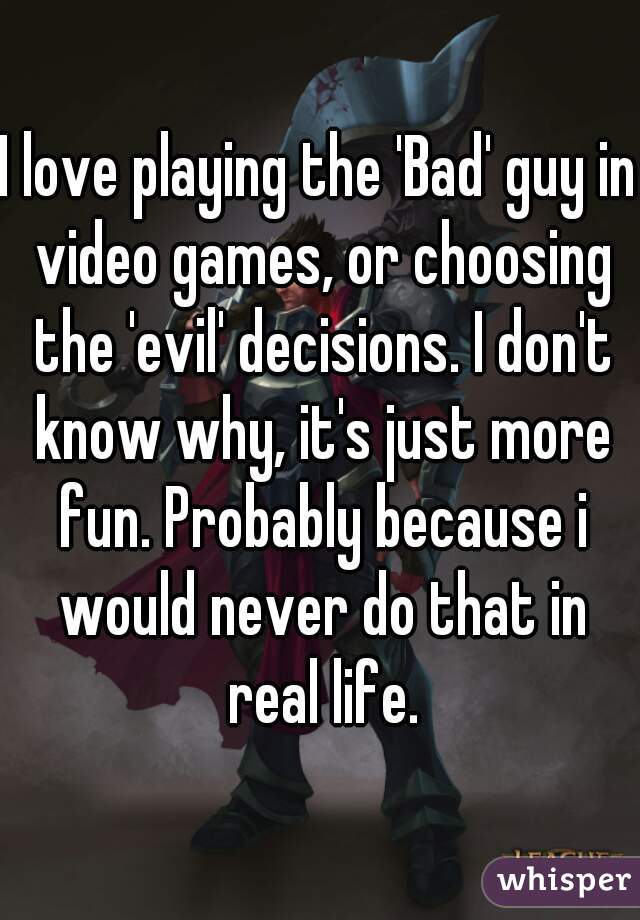 I love playing the 'Bad' guy in video games, or choosing the 'evil' decisions. I don't know why, it's just more fun. Probably because i would never do that in real life.