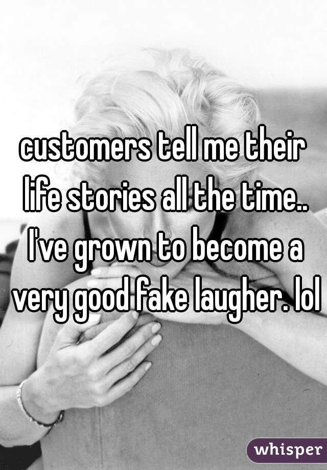 customers tell me their life stories all the time.. I've grown to become a very good fake laugher. lol
