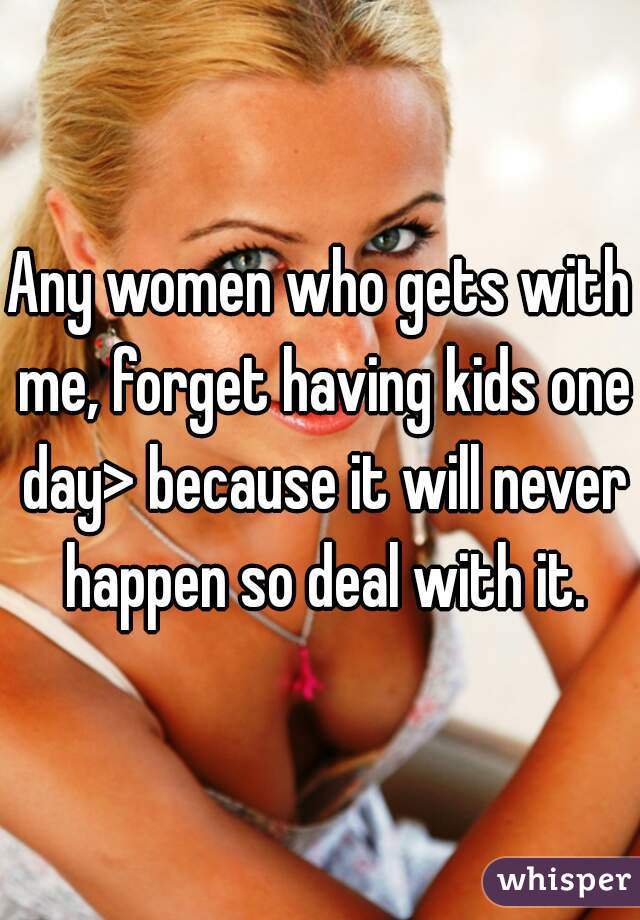 Any women who gets with me, forget having kids one day> because it will never happen so deal with it.