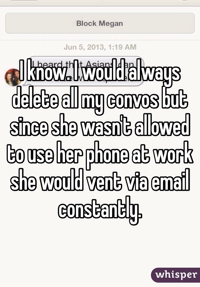 I know. I would always delete all my convos but since she wasn't allowed to use her phone at work she would vent via email constantly. 