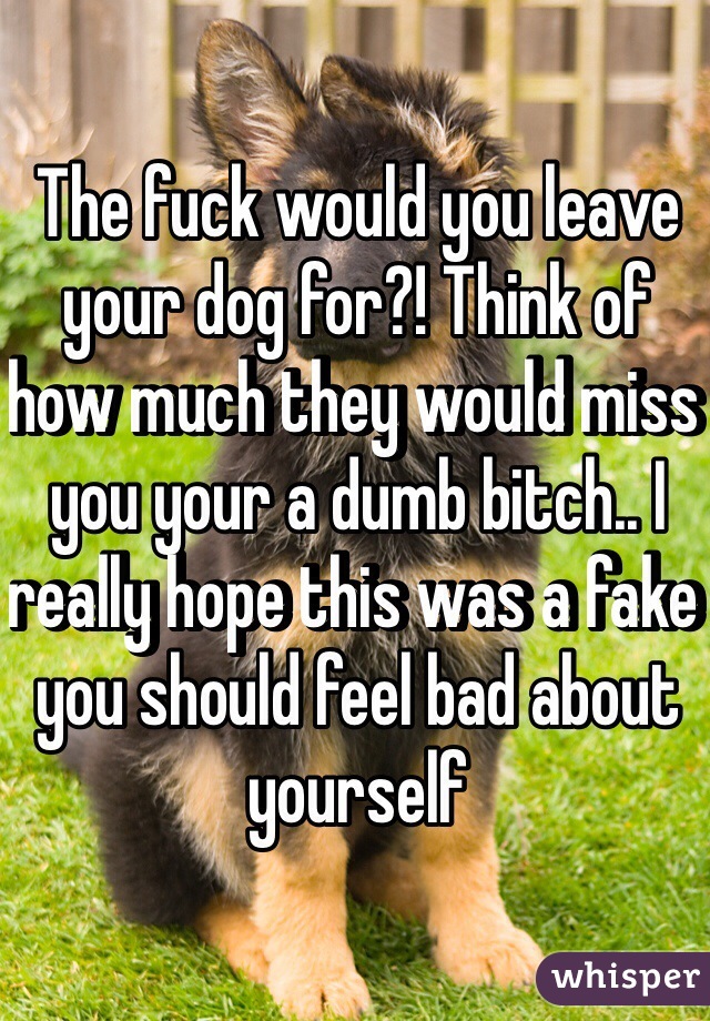 The fuck would you leave your dog for?! Think of how much they would miss you your a dumb bitch.. I really hope this was a fake you should feel bad about yourself